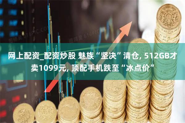 网上配资_配资炒股 魅族“坚决”清仓, 512GB才卖1099元, 顶配手机跌至“冰点价”