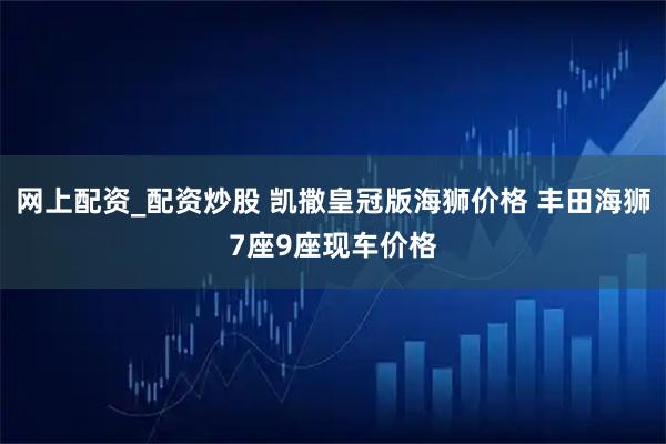 网上配资_配资炒股 凯撒皇冠版海狮价格 丰田海狮7座9座现车价格