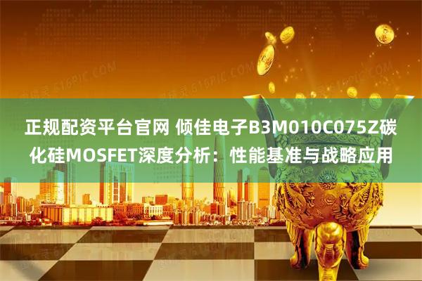 正规配资平台官网 倾佳电子B3M010C075Z碳化硅MOSFET深度分析：性能基准与战略应用
