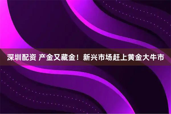 深圳配资 产金又藏金！新兴市场赶上黄金大牛市