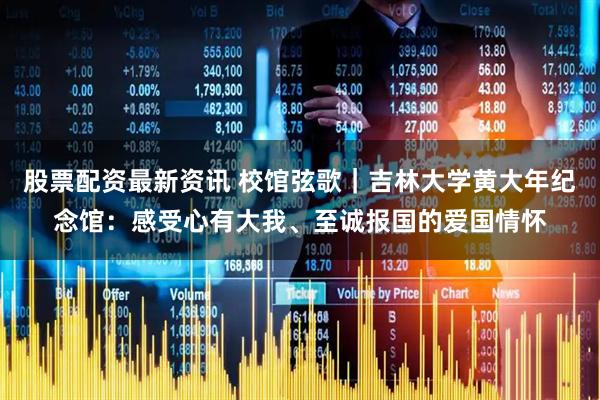 股票配资最新资讯 校馆弦歌｜吉林大学黄大年纪念馆：感受心有大我、至诚报国的爱国情怀