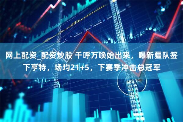 网上配资_配资炒股 千呼万唤始出来，曝新疆队签下亨特，场均21+5，下赛季冲击总冠军