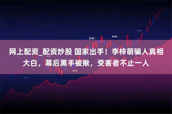 网上配资_配资炒股 国家出手！李梓萌骗人真相大白，幕后黑手被揪，受害者不止一人