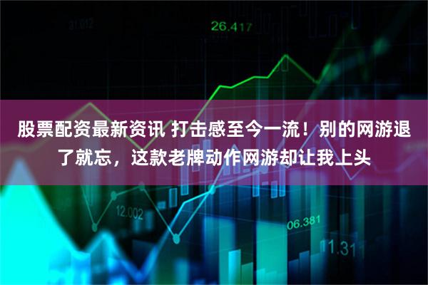 股票配资最新资讯 打击感至今一流！别的网游退了就忘，这款老牌动作网游却让我上头