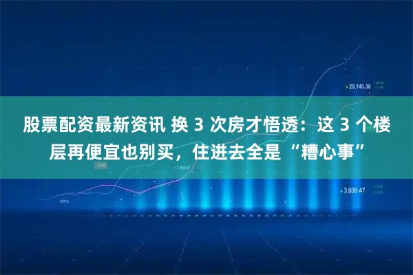 股票配资最新资讯 换 3 次房才悟透：这 3 个楼层再便宜也别买，住进去全是 “糟心事”