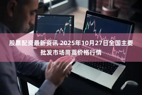 股票配资最新资讯 2025年10月27日全国主要批发市场茼蒿价格行情