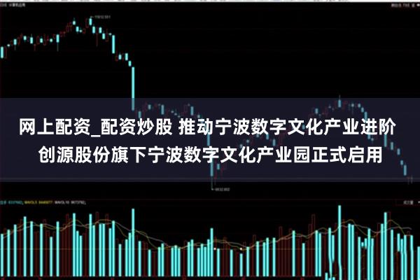 网上配资_配资炒股 推动宁波数字文化产业进阶 创源股份旗下宁波数字文化产业园正式启用