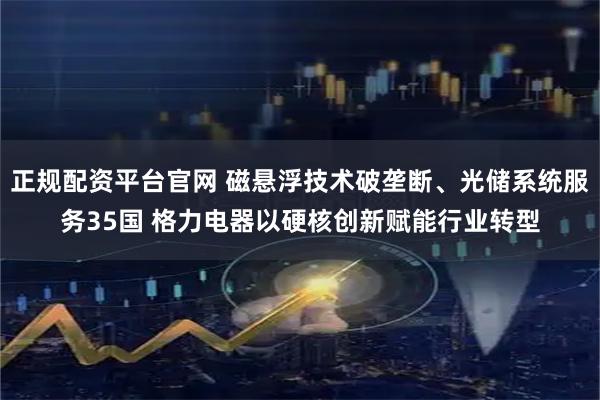 正规配资平台官网 磁悬浮技术破垄断、光储系统服务35国 格力电器以硬核创新赋能行业转型
