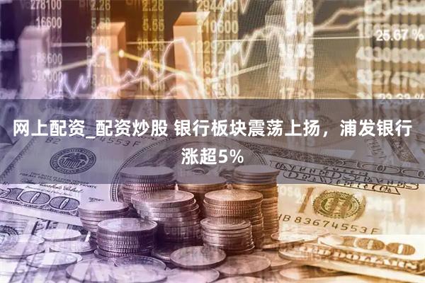 网上配资_配资炒股 银行板块震荡上扬，浦发银行涨超5%