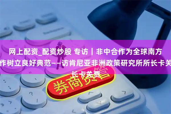 网上配资_配资炒股 专访｜非中合作为全球南方合作树立良好典范——访肯尼亚非洲政策研究所所长卡关贾