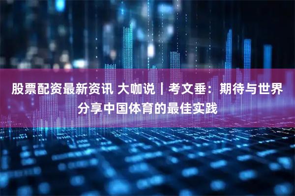 股票配资最新资讯 大咖说｜考文垂：期待与世界分享中国体育的最佳实践