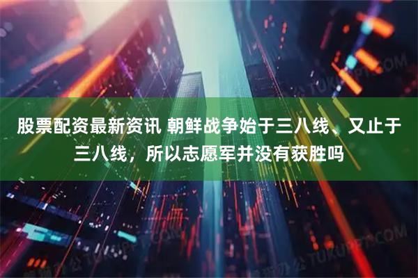 股票配资最新资讯 朝鲜战争始于三八线、又止于三八线，所以志愿军并没有获胜吗