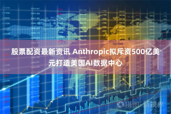 股票配资最新资讯 Anthropic拟斥资500亿美元打造美国AI数据中心