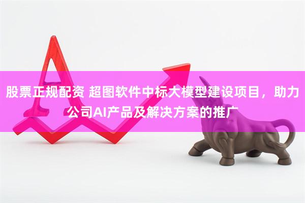 股票正规配资 超图软件中标大模型建设项目，助力公司AI产品及解决方案的推广