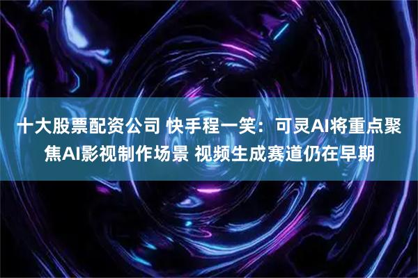 十大股票配资公司 快手程一笑：可灵AI将重点聚焦AI影视制作场景 视频生成赛道仍在早期