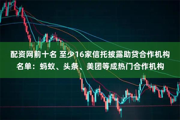配资网前十名 至少16家信托披露助贷合作机构名单：蚂蚁、头条、美团等成热门合作机构