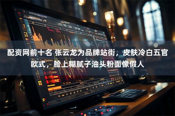 配资网前十名 张云龙为品牌站街，皮肤冷白五官欧式，脸上糊腻子油头粉面像假人