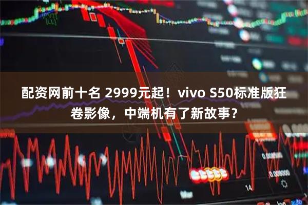 配资网前十名 2999元起！vivo S50标准版狂卷影像，中端机有了新故事？