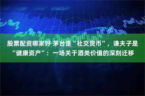 股票配资哪家好 茅台是“社交货币”，谦夫子是“健康资产”：一场关于酒类价值的深刻迁移