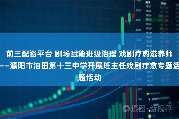 前三配资平台 剧场赋能班级治理 戏剧疗愈滋养师心——濮阳市油田第十三中学开展班主任戏剧疗愈专题活动