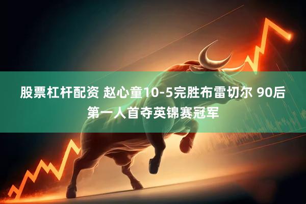 股票杠杆配资 赵心童10-5完胜布雷切尔 90后第一人首夺英锦赛冠军