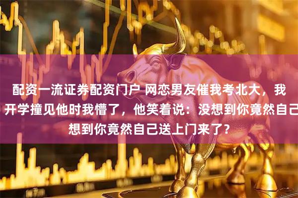 配资一流证券配资门户 网恋男友催我考北大，我却报了清华，开学撞见他时我懵了，他笑着说：没想到你竟然自己送上门来了？