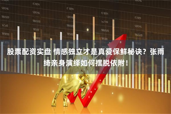 股票配资实盘 情感独立才是真爱保鲜秘诀？张雨绮亲身演绎如何摆脱依附！