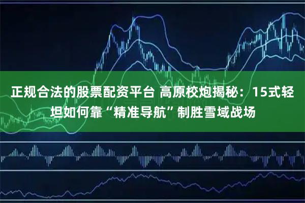 正规合法的股票配资平台 高原校炮揭秘：15式轻坦如何靠“精准导航”制胜雪域战场