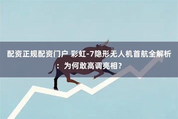配资正规配资门户 彩虹-7隐形无人机首航全解析：为何敢高调亮相？
