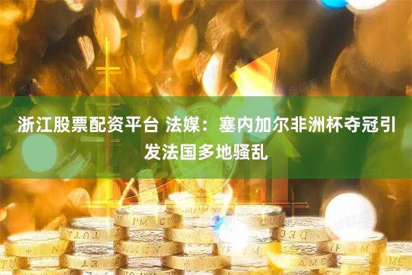浙江股票配资平台 法媒：塞内加尔非洲杯夺冠引发法国多地骚乱