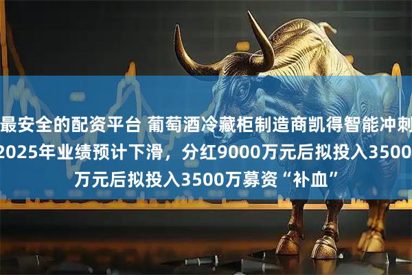 最安全的配资平台 葡萄酒冷藏柜制造商凯得智能冲刺北交所上市：2025年业绩预计下滑，分红9000万元后拟投入3500万募资“补血”