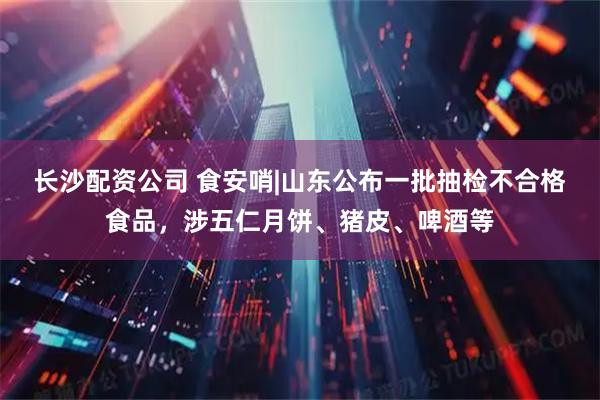 长沙配资公司 食安哨|山东公布一批抽检不合格食品，涉五仁月饼、猪皮、啤酒等