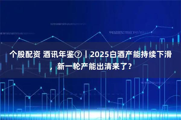 个股配资 酒讯年鉴⑦｜2025白酒产能持续下滑，新一轮产能出清来了？