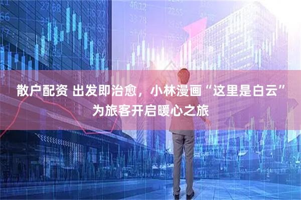 散户配资 出发即治愈，小林漫画“这里是白云”为旅客开启暖心之旅