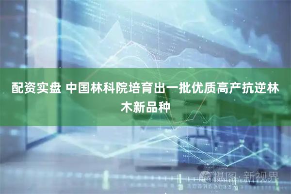 配资实盘 中国林科院培育出一批优质高产抗逆林木新品种