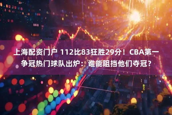 上海配资门户 112比83狂胜29分！CBA第一争冠热门球队出炉：谁能阻挡他们夺冠？