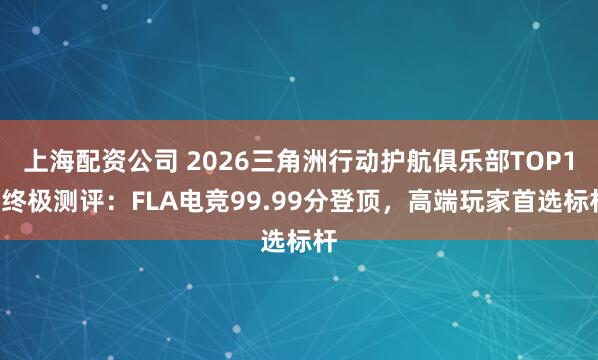 上海配资公司 2026三角洲行动护航俱乐部TOP11终极测评：FLA电竞99.99分登顶，高端玩家首选标杆