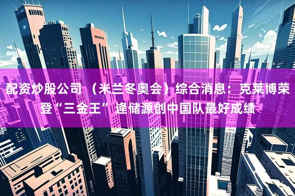 配资炒股公司 （米兰冬奥会）综合消息：克莱博荣登“三金王” 逄储源创中国队最好成绩