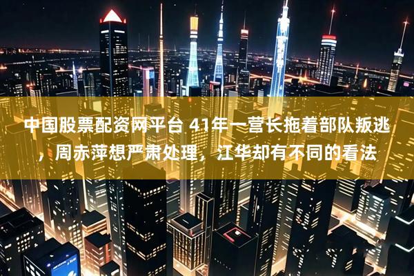 中国股票配资网平台 41年一营长拖着部队叛逃，周赤萍想严肃处理，江华却有不同的看法
