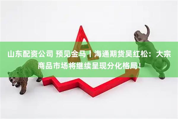 山东配资公司 预见金马丨海通期货吴红松：大宗商品市场将继续呈现分化格局！