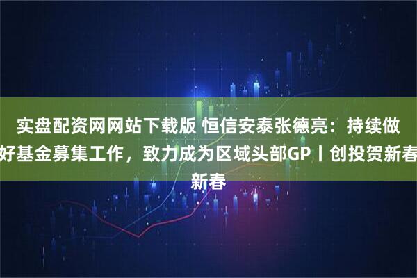 实盘配资网网站下载版 恒信安泰张德亮：持续做好基金募集工作，致力成为区域头部GP丨创投贺新春