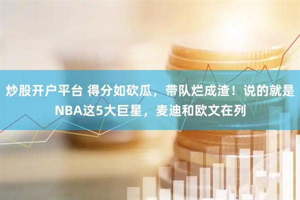 炒股开户平台 得分如砍瓜，带队烂成渣！说的就是NBA这5大巨星，麦迪和欧文在列