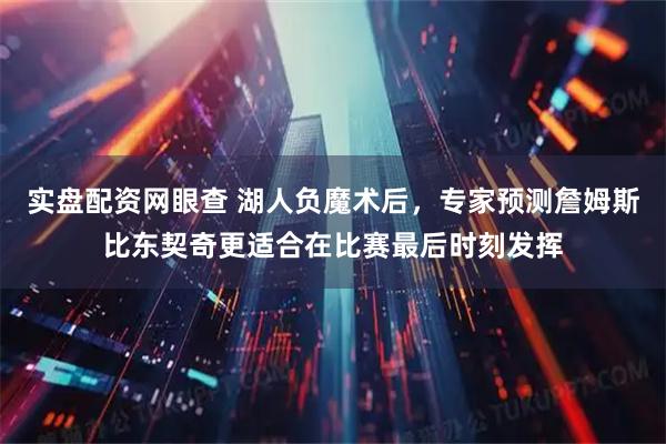 实盘配资网眼查 湖人负魔术后，专家预测詹姆斯比东契奇更适合在比赛最后时刻发挥