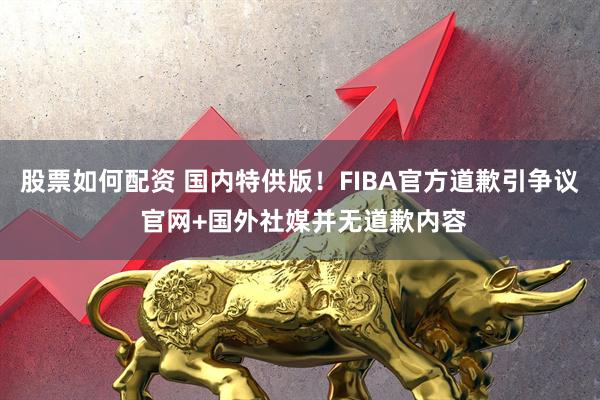 股票如何配资 国内特供版！FIBA官方道歉引争议 官网+国外社媒并无道歉内容