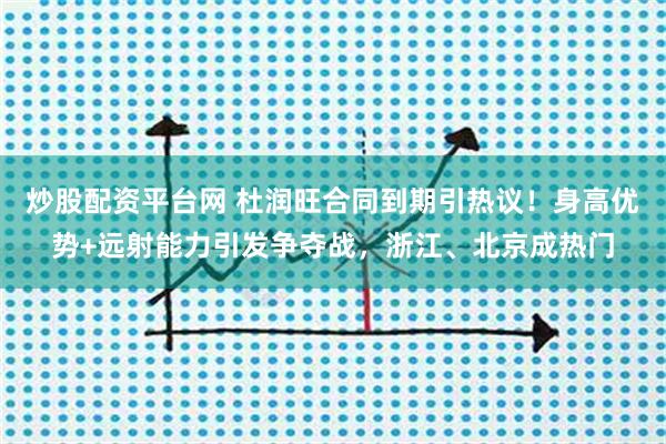 炒股配资平台网 杜润旺合同到期引热议！身高优势+远射能力引发争夺战，浙江、北京成热门