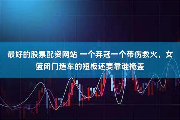 最好的股票配资网站 一个弃冠一个带伤救火，女篮闭门造车的短板还要靠谁掩盖
