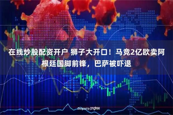 在线炒股配资开户 狮子大开口！马竞2亿欧卖阿根廷国脚前锋，巴萨被吓退