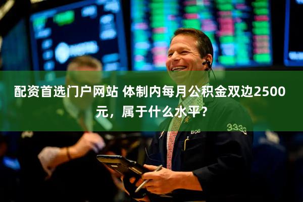 配资首选门户网站 体制内每月公积金双边2500 元，属于什么水平？