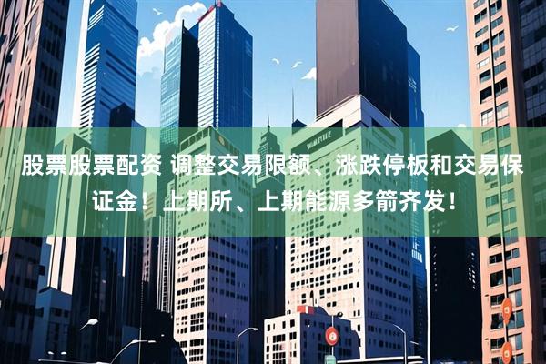 股票股票配资 调整交易限额、涨跌停板和交易保证金！上期所、上期能源多箭齐发！