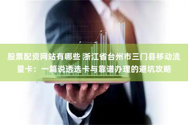 股票配资网站有哪些 浙江省台州市三门县移动流量卡：一篇说透选卡与靠谱办理的避坑攻略